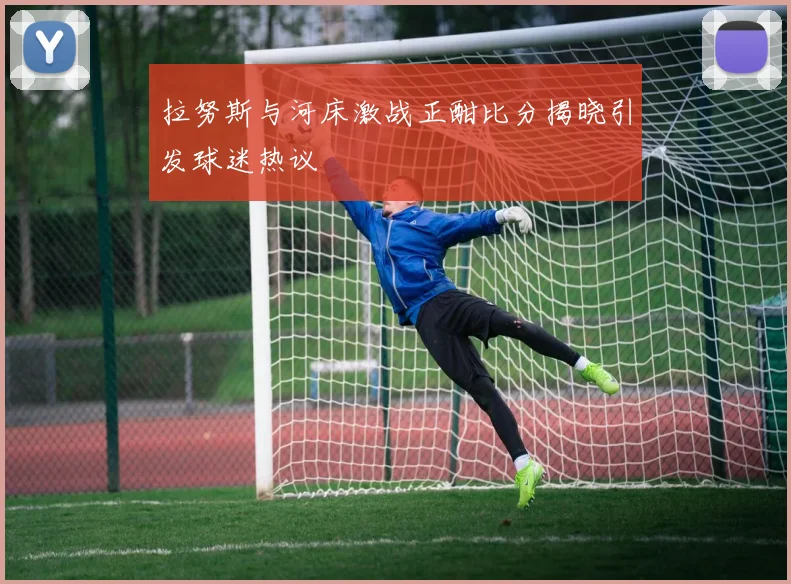 拉努斯与河床激战正酣比分揭晓引发球迷热议