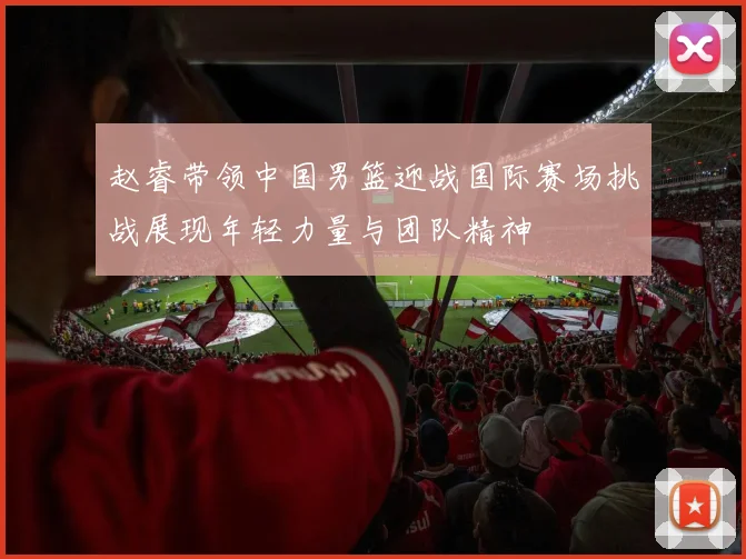 赵睿带领中国男篮迎战国际赛场挑战展现年轻力量与团队精神