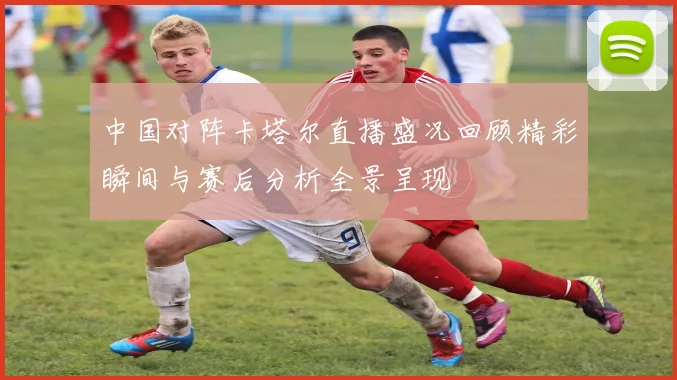 中国对阵卡塔尔直播盛况回顾精彩瞬间与赛后分析全景呈现
