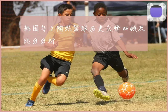 韩国与立陶宛篮球历史交锋回顾及比分分析