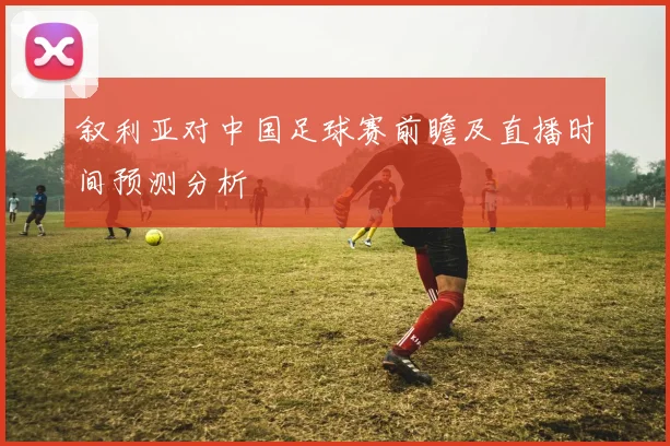 叙利亚对中国足球赛前瞻及直播时间预测分析