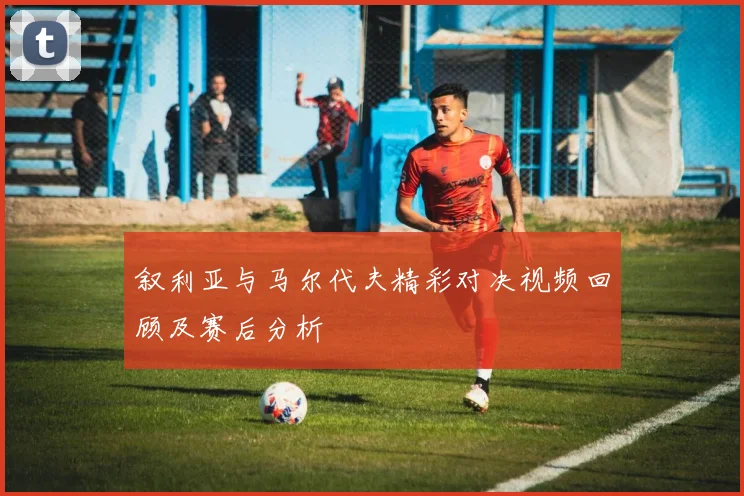 叙利亚与马尔代夫精彩对决视频回顾及赛后分析