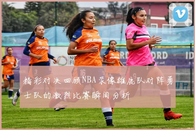 精彩对决回顾NBA录像雄鹿队对阵勇士队的激烈比赛瞬间分析