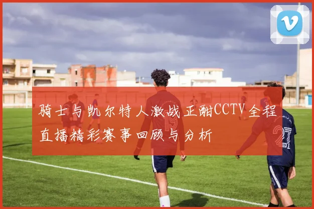 骑士与凯尔特人激战正酣CCTV全程直播精彩赛事回顾与分析