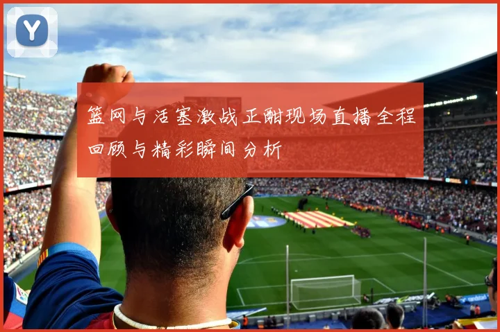 篮网与活塞激战正酣现场直播全程回顾与精彩瞬间分析