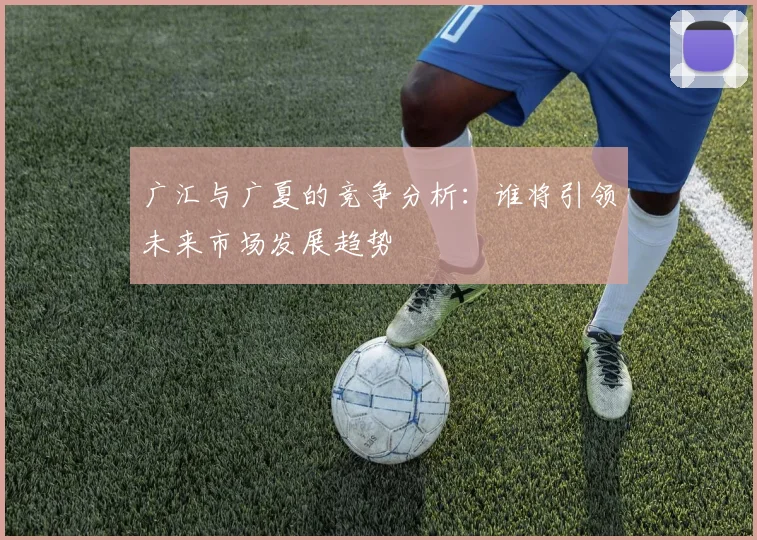 广汇与广夏的竞争分析：谁将引领未来市场发展趋势