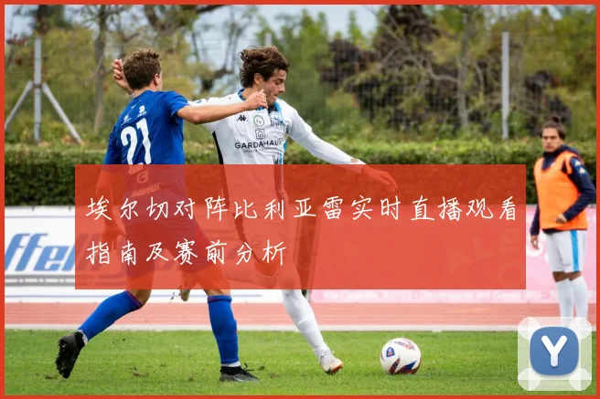 埃尔切对阵比利亚雷实时直播观看指南及赛前分析