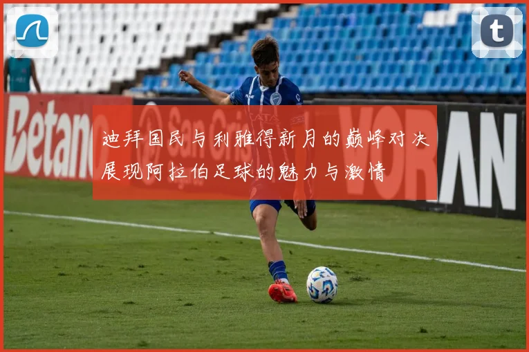 迪拜国民与利雅得新月的巅峰对决展现阿拉伯足球的魅力与激情